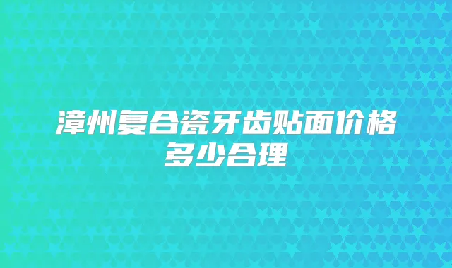 漳州复合瓷牙齿贴面价格多少合理