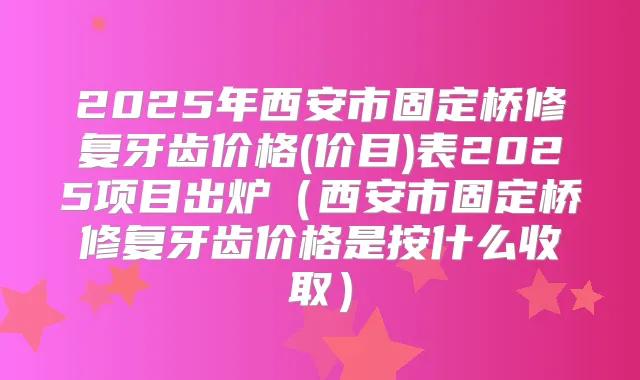 2025年西安市固定桥修复牙齿价格(价目)表2025项目出炉(西安市固定桥修复牙齿价格是按什么收取)