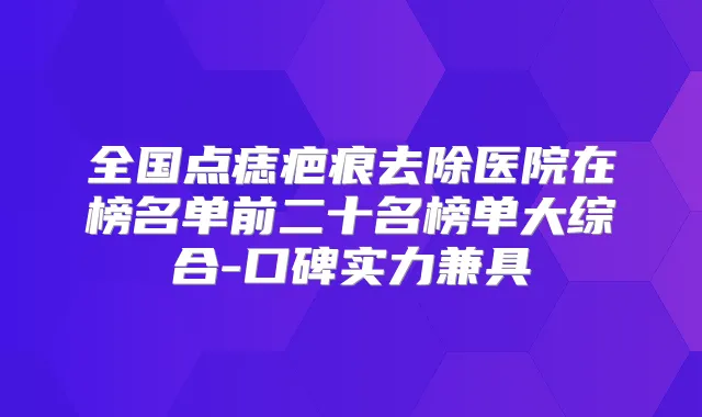 全国点痣疤痕去除医院在榜名单前二十名榜单大综合-口碑实力兼具