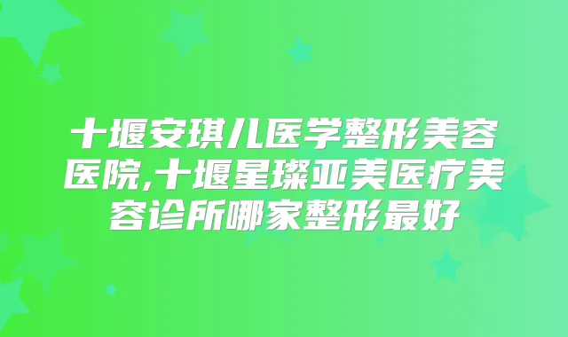 十堰安琪儿医学整形美容医院,十堰星璨亚美医疗美容诊所哪家整形好
