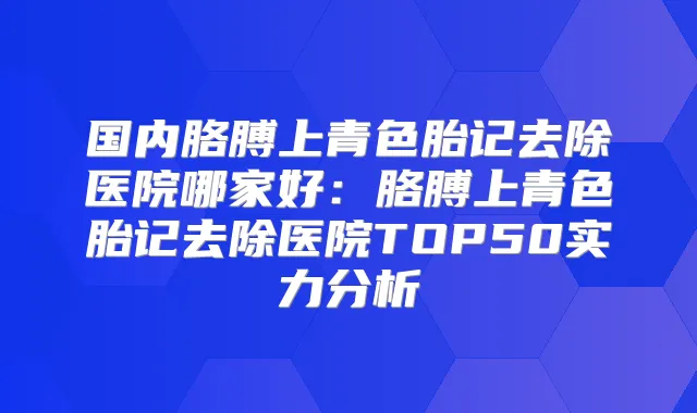 国内胳膊上青色胎记去除医院哪家好：胳膊上青色胎记去除医院TOP50实力分析