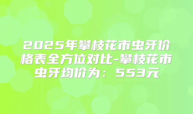 2025年攀枝花市虫牙价格表全方位对比-攀枝花市虫牙均价为:553元