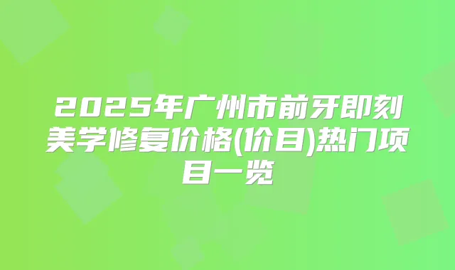 2025年广州市前牙美学修复价格(价目)热门项目一览