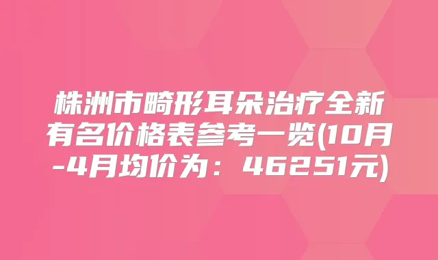 株洲市畸形耳朵全新有名价格表参考一览(10月-4月均价为:46251元)