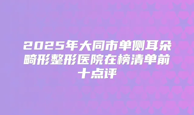 2025年大同市单侧耳朵畸形整形医院在榜清单前十点评
