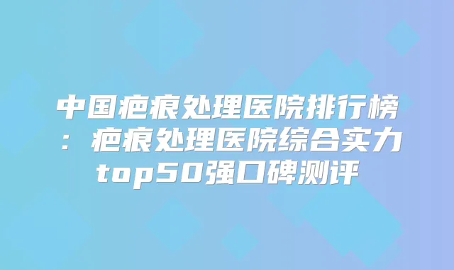 中国疤痕处理医院排行榜:疤痕处理医院综合实力top50强口碑测评