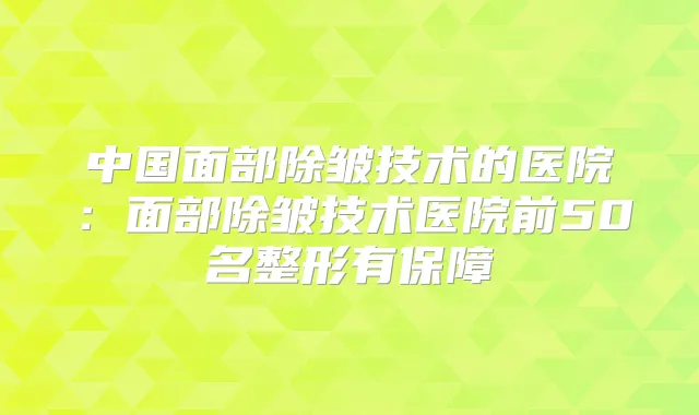 中国面部除皱技术的医院:面部除皱技术医院前50名整形有保障