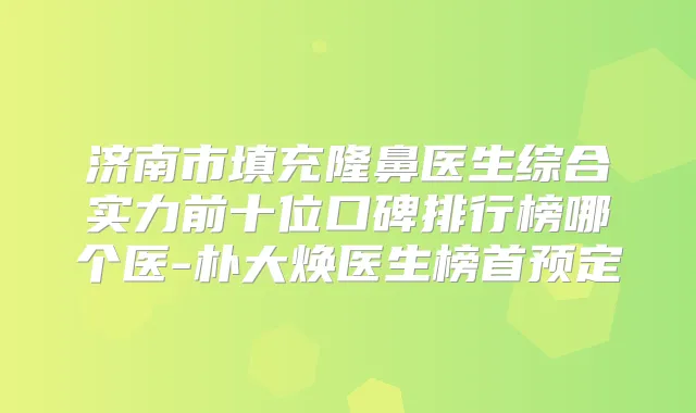济南市填充隆鼻医生综合实力前十位口碑排行榜哪个医-朴大焕医生榜首预定