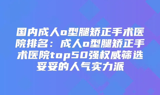 国内成人o型腿矫正手术医院排名:成人o型腿矫正手术医院top50强筛选妥妥的人气实力派