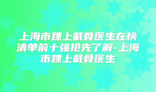 上海市踝上截骨医生在榜清单前十强抢先了解-上海市踝上截骨医生