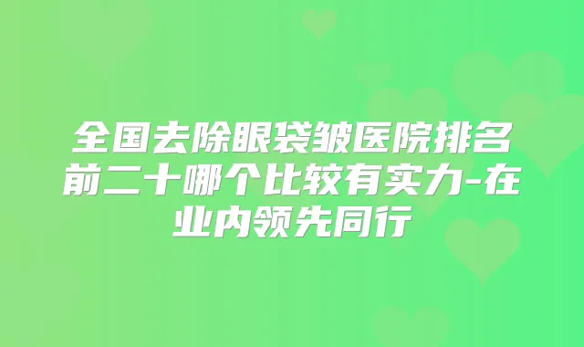 全国去除眼袋皱医院排名前二十哪个比较有实力-在业内领先同行