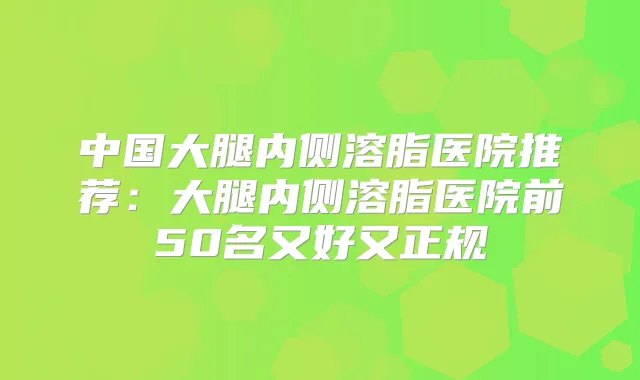 中国大腿内侧溶脂医院推荐:大腿内侧溶脂医院前50名又好又正规
