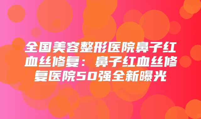 全国美容整形医院鼻子红血丝修复:鼻子红血丝修复医院50强全新曝光