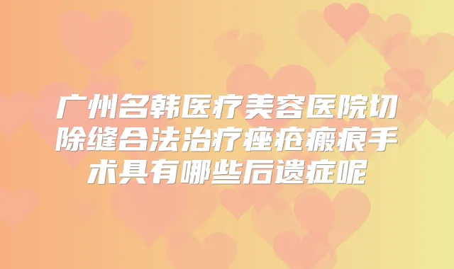 广州名韩医疗美容医院切除缝合法痤疮瘢痕手术具有哪些后遗症呢