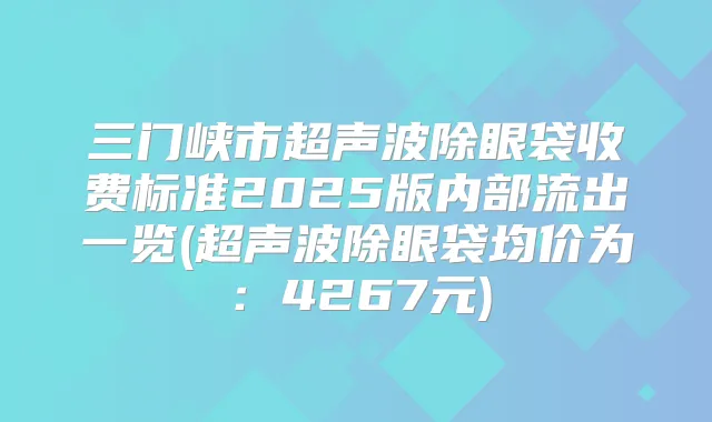 三门峡市超声波除眼袋收费标准2025版内部流出一览(超声波除眼袋均价为：4267元)