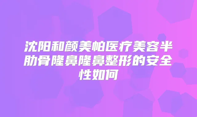 沈阳和颜美帕医疗美容半肋骨隆鼻隆鼻整形的安全性如何