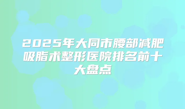 2025年大同市腰部减肥吸脂术整形医院排名前十大盘点