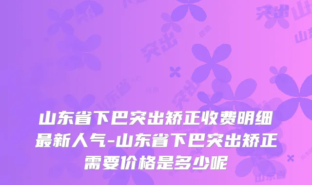 山东省下巴突出矫正收费明细新人气-山东省下巴突出矫正需要价格是多少呢