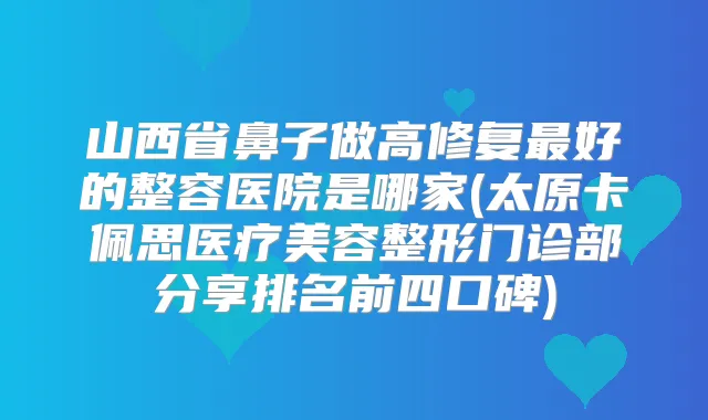 山西省鼻子做高修复好的整容医院是哪家(太原卡佩思医疗美容整形门诊部分享排名前四口碑)