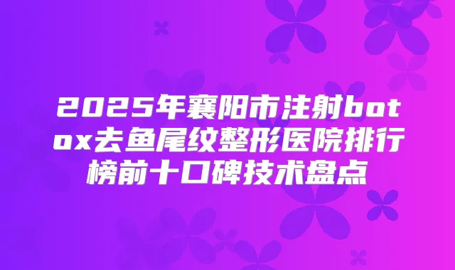 2025年襄阳市注射去鱼尾纹整形医院排行榜前十口碑技术盘点