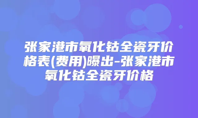 张家港市氧化钴全瓷牙价格表(费用)曝出-张家港市氧化钴全瓷牙价格