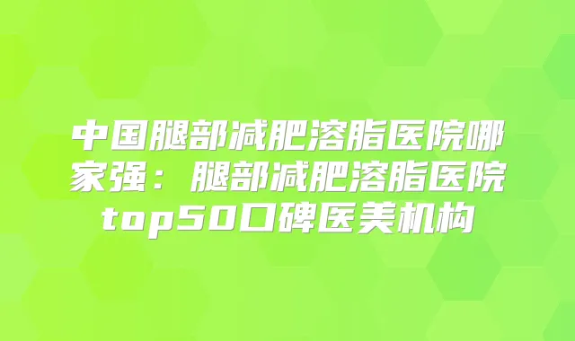 中国腿部减肥溶脂医院哪家强：腿部减肥溶脂医院top50口碑医美机构