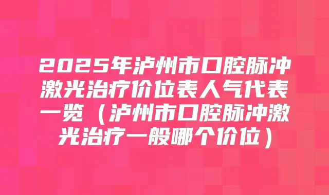 2025年泸州市口腔脉冲激光价位表人气代表一览(泸州市口腔脉冲激光一般哪个价位)