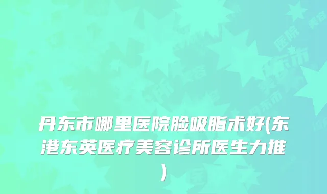 丹东市哪里医院脸吸脂术好(东港东英医疗美容诊所医生力推)