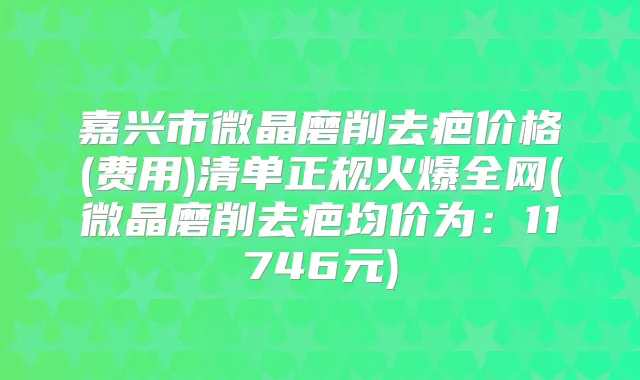 嘉兴市微晶磨削去疤价格(费用)清单正规火爆全网(微晶磨削去疤均价为:11746元)