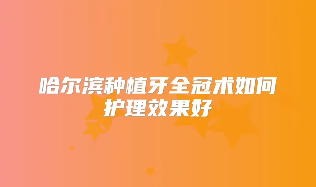 哈尔滨种植牙全冠术如何护理效果好