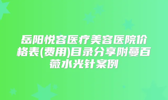 岳阳悦容医疗美容医院价格表(费用)目录分享附蔓百薇水光针案例