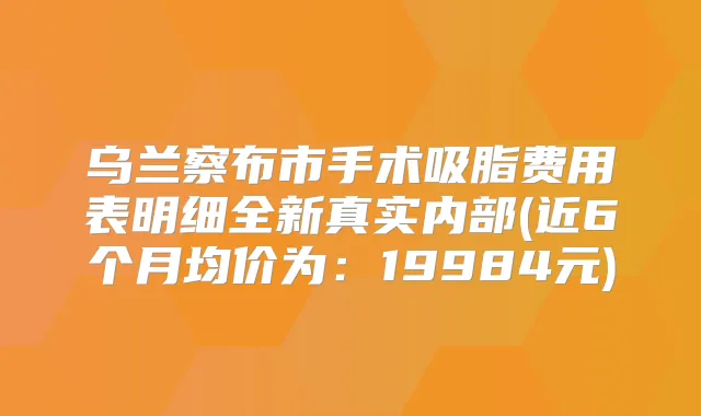 乌兰察布市手术吸脂费用表明细全新真实内部(近6个月均价为:19984元)