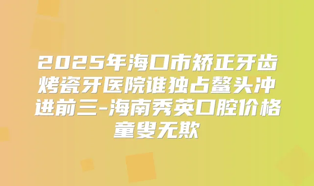 2025年海口市矫正牙齿烤瓷牙医院谁独占鳌头冲进前三-海南秀英口腔价格童叟无欺