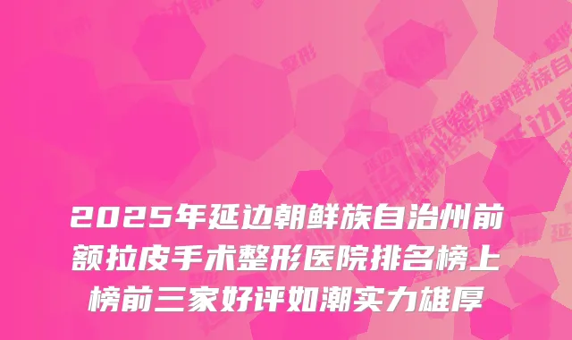 2025年延边朝鲜族自治州前额拉皮手术整形医院排名榜上榜前三家好评如潮实力雄厚