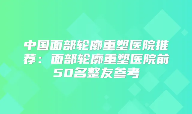 中国面部轮廓重塑医院推荐：面部轮廓重塑医院前50名整友参考