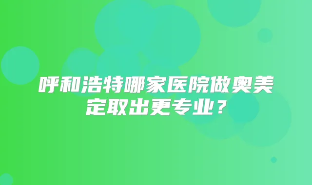呼和浩特哪家医院做奥美定取出更专业?