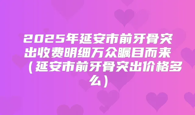 2025年延安市前牙骨突出收费明细万众瞩目而来(延安市前牙骨突出价格多么)