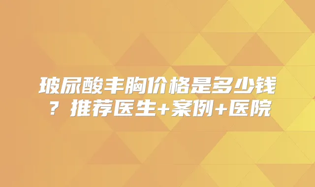 玻尿酸丰胸价格是多少钱？推荐医生+案例+医院
