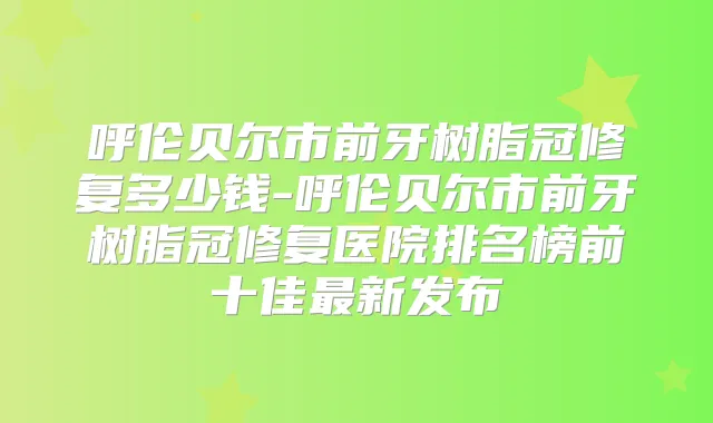 呼伦贝尔市前牙树脂冠修复多少钱-呼伦贝尔市前牙树脂冠修复医院排名榜前十佳新发布