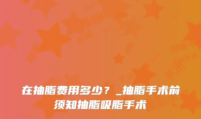 在抽脂费用多少?_抽脂手术前须知抽脂吸脂手术