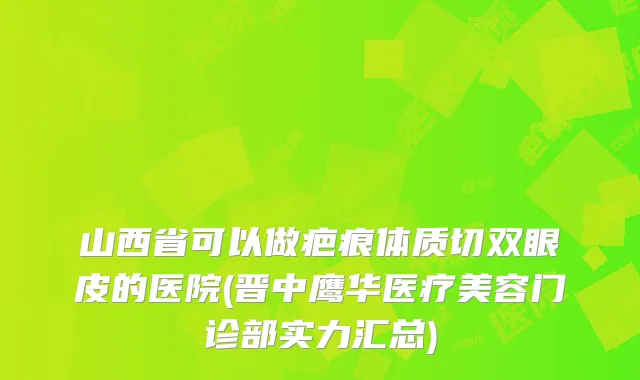 山西省可以做疤痕体质切双眼皮的医院(晋中鹰华医疗美容门诊部实力汇总)