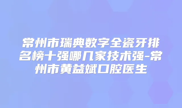 常州市瑞典数字全瓷牙排名榜十强哪几家技术强-常州市黄益斌口腔医生