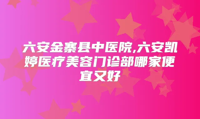 六安金寨县中医院,六安凯婷医疗美容门诊部哪家便宜又好