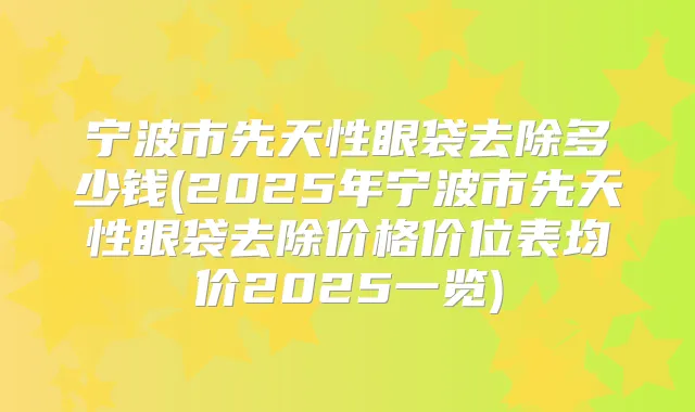 宁波市先天性眼袋去除多少钱(2025年宁波市先天性眼袋去除价格价位表均价2025一览)