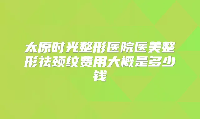 太原时光整形医院医美整形祛颈纹费用大概是多少钱