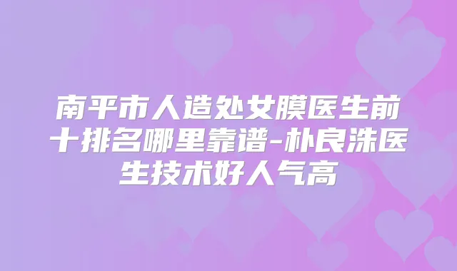 南平市人造处女膜医生前十排名哪里靠谱-朴良洙医生技术好人气高