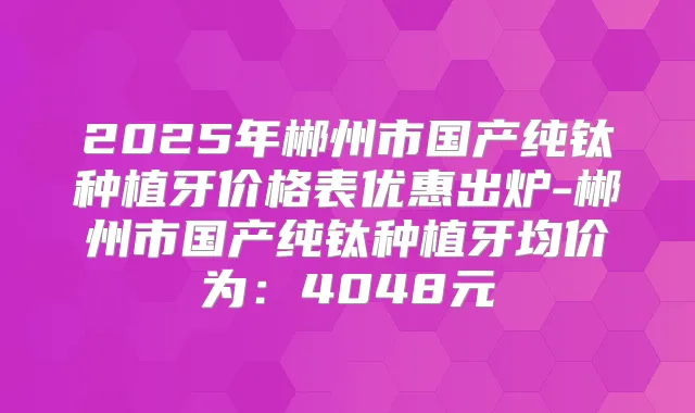 2025年郴州市国产纯钛种植牙价格表优惠出炉-郴州市国产纯钛种植牙均价为:4048元
