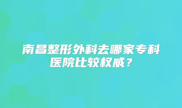 南昌整形外科去哪家专科医院比较?