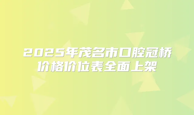 2025年茂名市口腔冠桥价格价位表全面上架