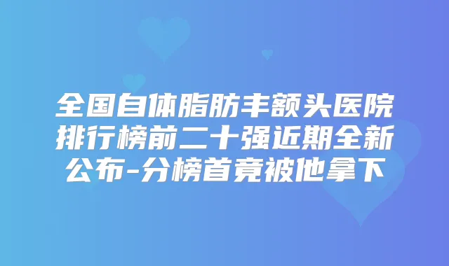 全国自体脂肪丰额头医院排行榜前二十强近期全新公布-分榜首竟被他拿下